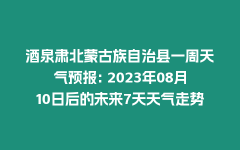 酒泉肅北蒙古族自治縣一周天氣預報: 2023年08月10日后的未來7天天氣走勢