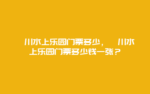 淄川水上樂園門票多少，淄川水上樂園門票多少錢一張？