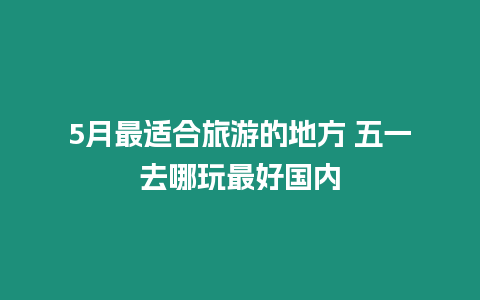 5月最適合旅游的地方 五一去哪玩最好國內