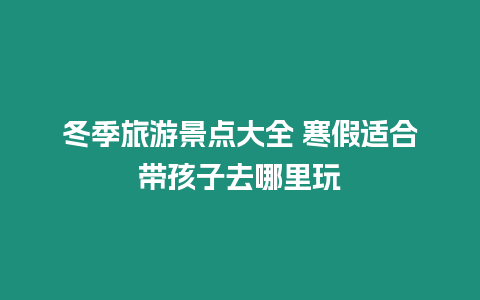 冬季旅游景點大全 寒假適合帶孩子去哪里玩