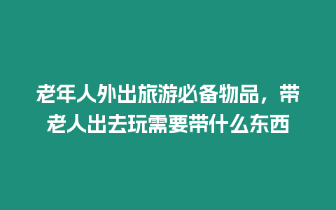 老年人外出旅游必備物品，帶老人出去玩需要帶什么東西