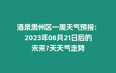 酒泉肅州區一周天氣預報: 2023年06月21日后的未來7天天氣走勢