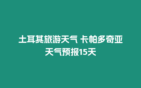 土耳其旅游天氣 卡帕多奇亞天氣預報15天