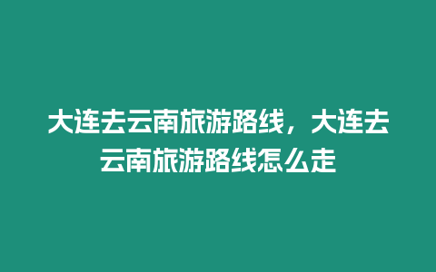 大連去云南旅游路線，大連去云南旅游路線怎么走