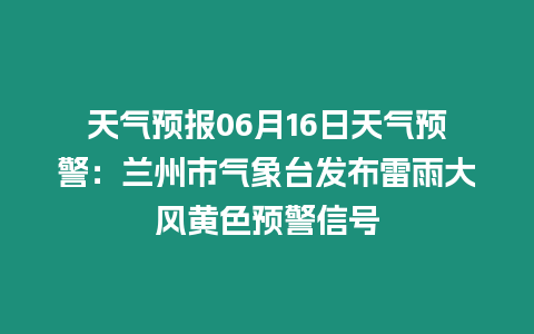 天氣預報06月16日天氣預警：蘭州市氣象臺發(fā)布雷雨大風黃色預警信號