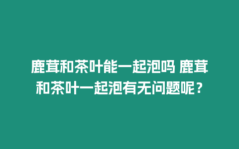 鹿茸和茶葉能一起泡嗎 鹿茸和茶葉一起泡有無問題呢？