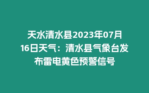 天水清水縣2023年07月16日天氣：清水縣氣象臺發布雷電黃色預警信號