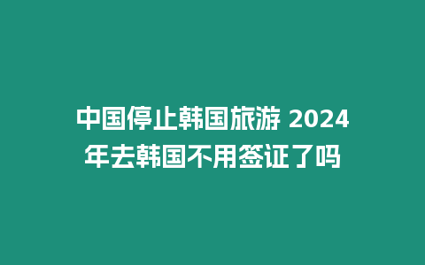 中國停止韓國旅游 2024年去韓國不用簽證了嗎