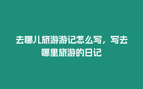 去哪兒旅游游記怎么寫，寫去哪里旅游的日記