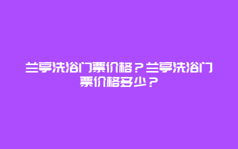 蘭亭洗浴門票價格？蘭亭洗浴門票價格多少？