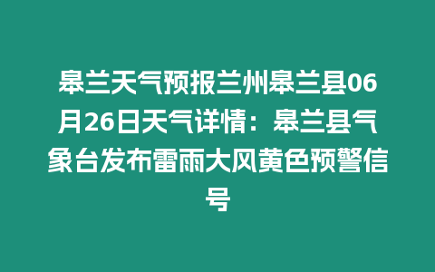 皋蘭天氣預報蘭州皋蘭縣06月26日天氣詳情：皋蘭縣氣象臺發布雷雨大風黃色預警信號