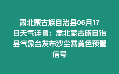 肅北蒙古族自治縣06月17日天氣詳情：肅北蒙古族自治縣氣象臺發布沙塵暴黃色預警信號