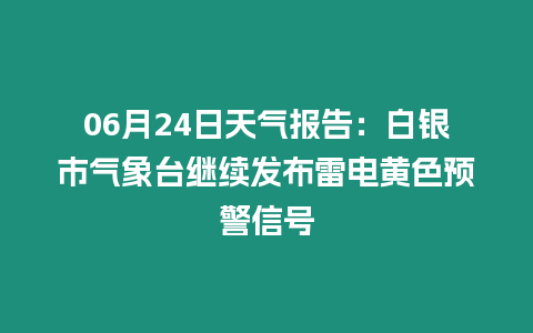 06月24日天氣報告：白銀市氣象臺繼續發布雷電黃色預警信號