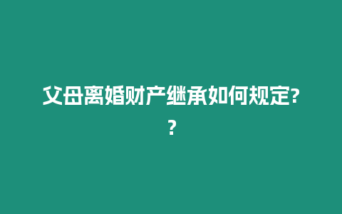 父母離婚財產繼承如何規定?？