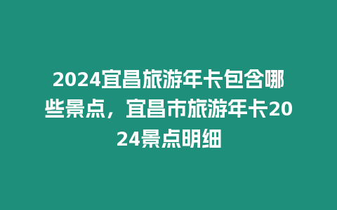 2024宜昌旅游年卡包含哪些景點，宜昌市旅游年卡2024景點明細