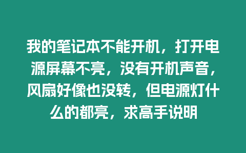 我的筆記本不能開機，打開電源屏幕不亮，沒有開機聲音，風扇好像也沒轉，但電源燈什么的都亮，求高手說明