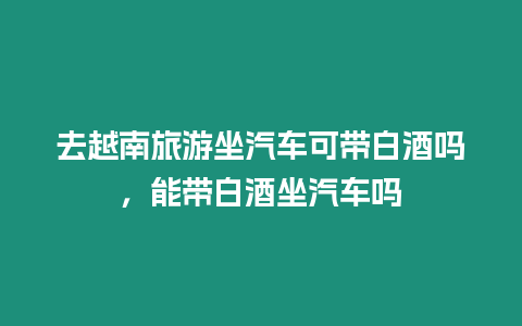 去越南旅游坐汽車可帶白酒嗎，能帶白酒坐汽車嗎