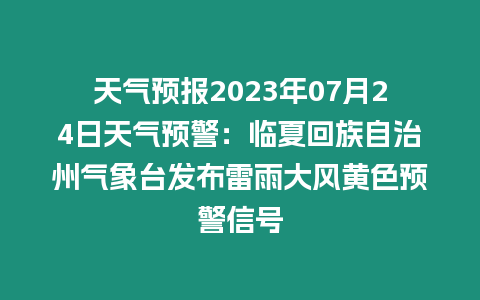 天氣預報2023年07月24日天氣預警：臨夏回族自治州氣象臺發布雷雨大風黃色預警信號