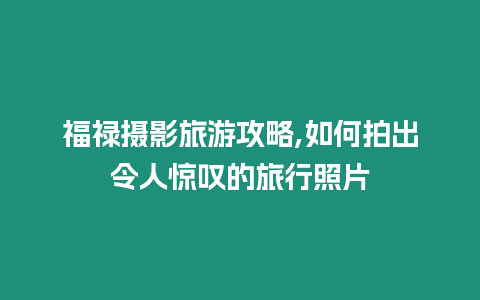 福祿攝影旅游攻略,如何拍出令人驚嘆的旅行照片