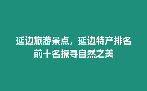 延邊旅游景點(diǎn)，延邊特產(chǎn)排名前十名探尋自然之美