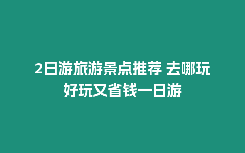 2日游旅游景點推薦 去哪玩好玩又省錢一日游