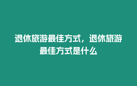 退休旅游最佳方式，退休旅游最佳方式是什么