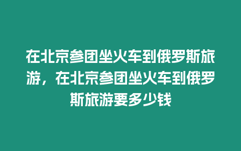 在北京參團坐火車到俄羅斯旅游，在北京參團坐火車到俄羅斯旅游要多少錢