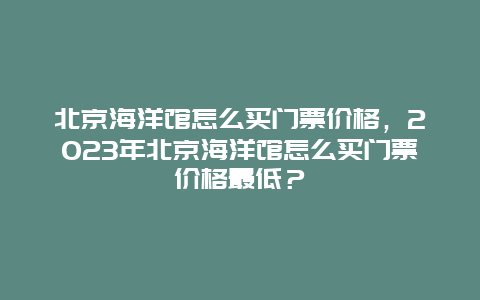 北京海洋館怎么買門票價格，2024年北京海洋館怎么買門票價格最低？