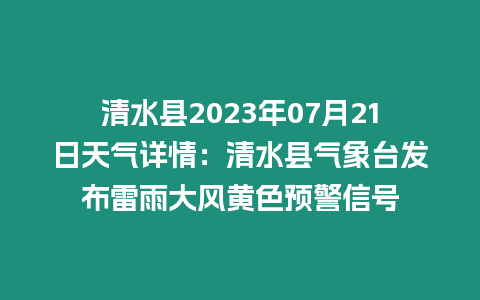 清水縣2023年07月21日天氣詳情：清水縣氣象臺發布雷雨大風黃色預警信號