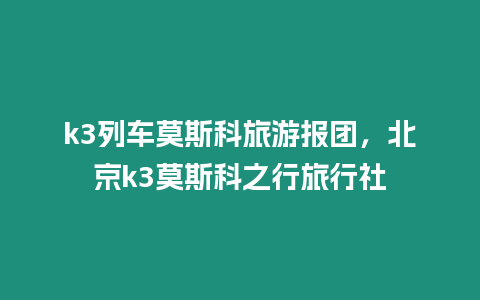 k3列車莫斯科旅游報團，北京k3莫斯科之行旅行社