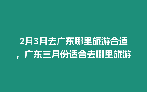 2月3月去廣東哪里旅游合適，廣東三月份適合去哪里旅游