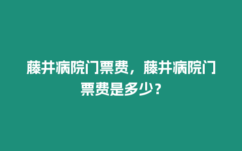 藤井病院門票費(fèi)，藤井病院門票費(fèi)是多少？