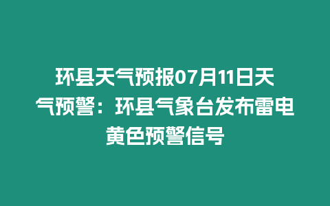 環縣天氣預報07月11日天氣預警：環縣氣象臺發布雷電黃色預警信號