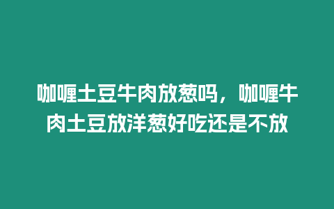 咖喱土豆牛肉放蔥嗎，咖喱牛肉土豆放洋蔥好吃還是不放