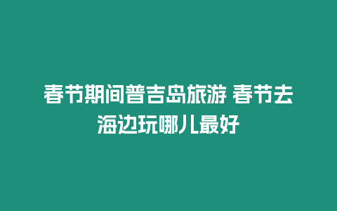 春節(jié)期間普吉島旅游 春節(jié)去海邊玩哪兒最好