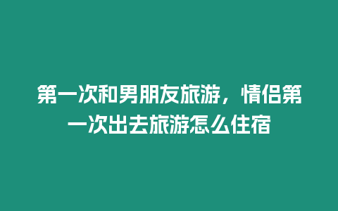 第一次和男朋友旅游，情侶第一次出去旅游怎么住宿