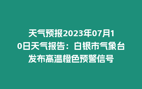 天氣預報2023年07月10日天氣報告：白銀市氣象臺發布高溫橙色預警信號