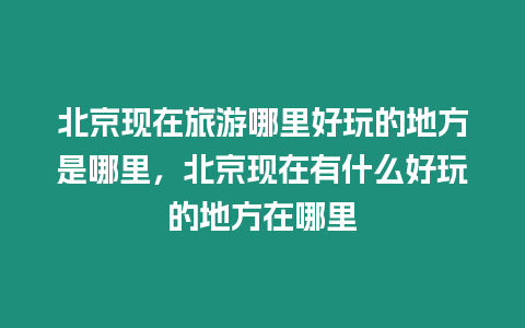 北京現在旅游哪里好玩的地方是哪里，北京現在有什么好玩的地方在哪里