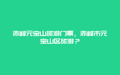 赤峰元寶山旅游門票，赤峰市元寶山區(qū)旅游？