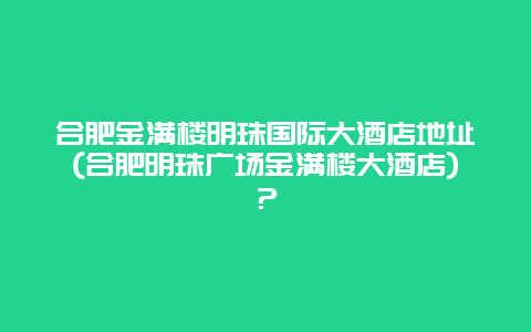 合肥金滿樓明珠國際大酒店地址(合肥明珠廣場金滿樓大酒店)？