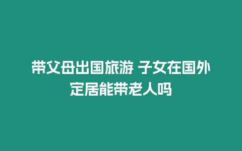 帶父母出國旅游 子女在國外定居能帶老人嗎