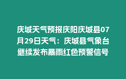 慶城天氣預報慶陽慶城縣07月29日天氣：慶城縣氣象臺繼續發布暴雨紅色預警信號