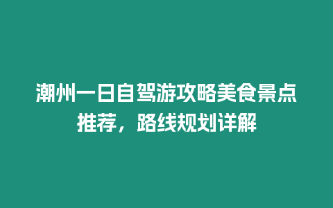 潮州一日自駕游攻略美食景點推薦，路線規劃詳解