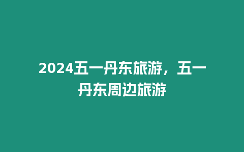 2024五一丹東旅游，五一丹東周邊旅游