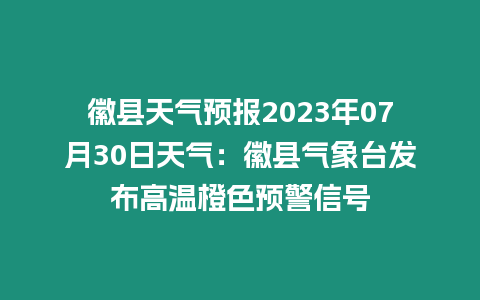 徽縣天氣預報2023年07月30日天氣：徽縣氣象臺發布高溫橙色預警信號