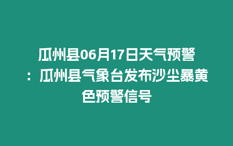 瓜州縣06月17日天氣預警：瓜州縣氣象臺發(fā)布沙塵暴黃色預警信號