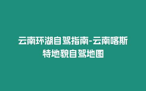 云南環(huán)湖自駕指南-云南喀斯特地貌自駕地圖