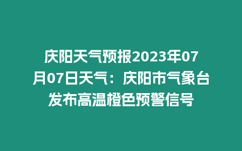 慶陽天氣預報2023年07月07日天氣：慶陽市氣象臺發布高溫橙色預警信號