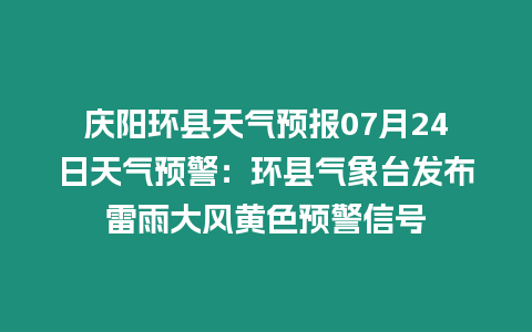 慶陽環(huán)縣天氣預報07月24日天氣預警：環(huán)縣氣象臺發(fā)布雷雨大風黃色預警信號