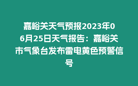 嘉峪關天氣預報2023年06月25日天氣報告：嘉峪關市氣象臺發布雷電黃色預警信號